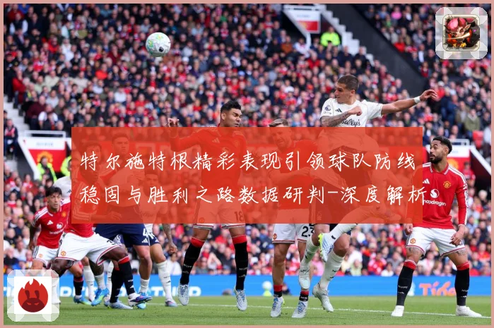 特尔施特根精彩表现引领球队防线稳固与胜利之路数据研判-深度解析