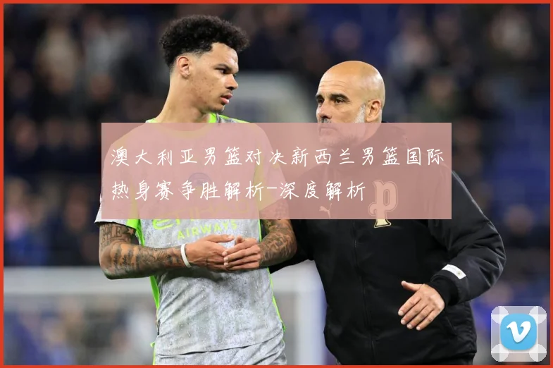 澳大利亚男篮对决新西兰男篮国际热身赛争胜解析-深度解析