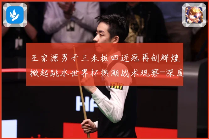 王宗源男子三米板四连冠再创辉煌掀起跳水世界杯热潮战术观察-深度解析