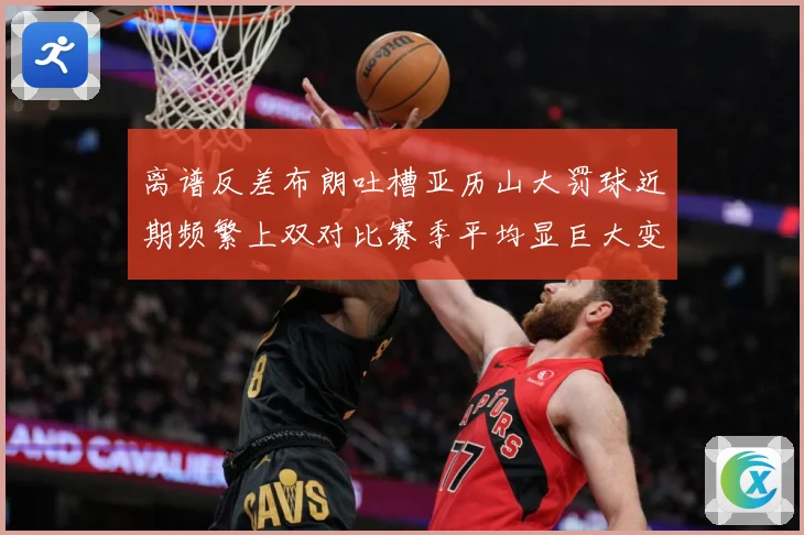 离谱反差布朗吐槽亚历山大罚球近期频繁上双对比赛季平均显巨大变赛场复盘-深度解析