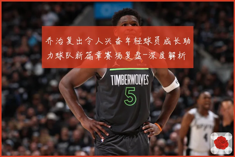 乔治复出令人兴奋年轻球员成长助力球队新篇章赛场复盘-深度解析