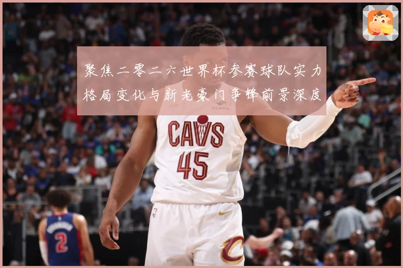 聚焦二零二六世界杯参赛球队实力格局变化与新老豪门争锋前景深度战术观察-深度解析