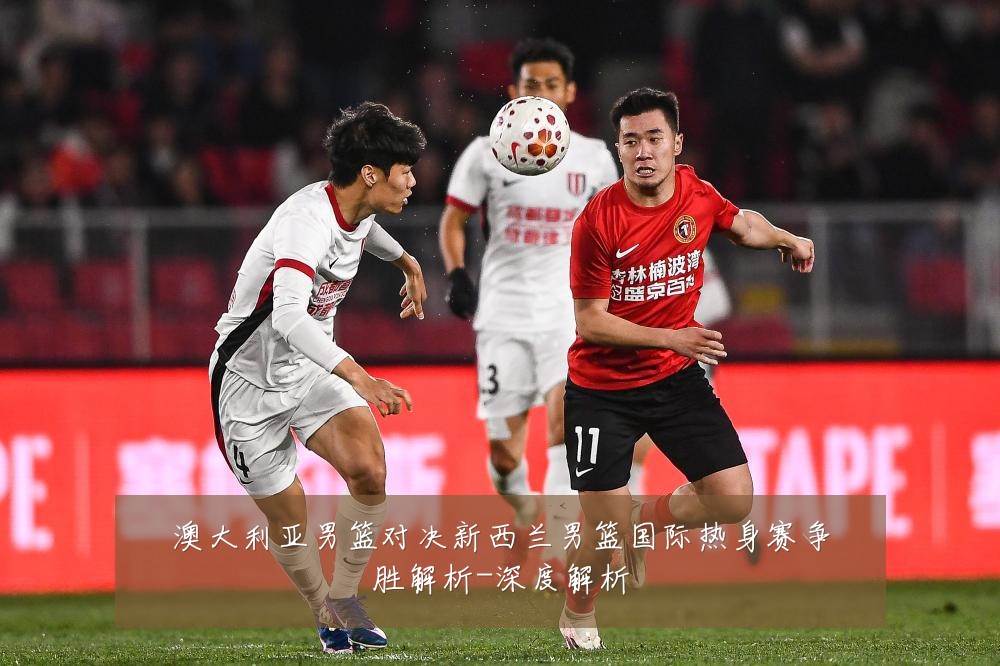 澳大利亚男篮对决新西兰男篮国际热身赛争胜解析-深度解析